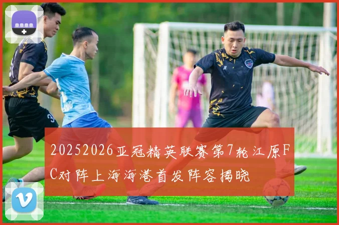 20252026亚冠精英联赛第7轮江原FC对阵上海海港首发阵容揭晓