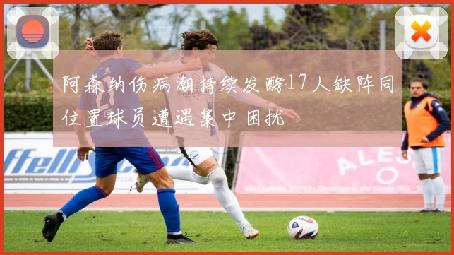 阿森纳伤病潮持续发酵17人缺阵同位置球员遭遇集中困扰