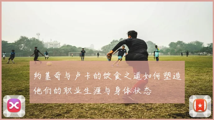 约基奇与卢卡的饮食之道如何塑造他们的职业生涯与身体状态