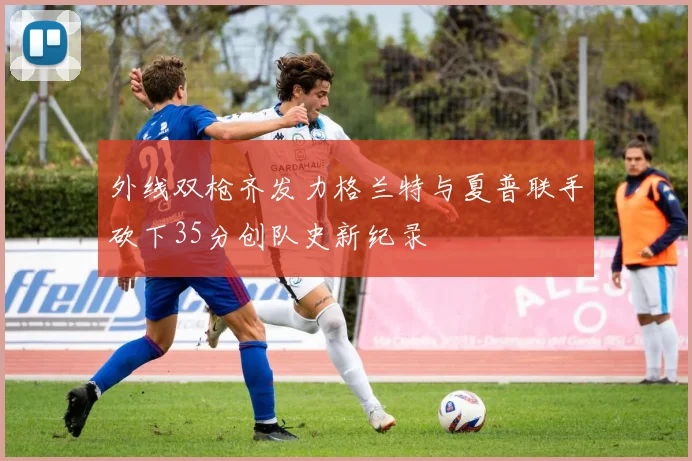 外线双枪齐发力格兰特与夏普联手砍下35分创队史新纪录