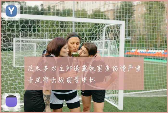 厄瓜多尔主帅透露凯塞多伤情严重卡皮耶出战前景堪忧