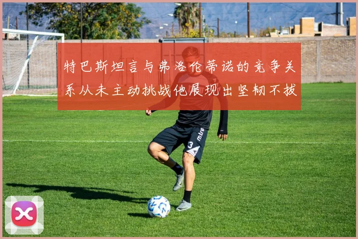 特巴斯坦言与弗洛伦蒂诺的竞争关系从未主动挑战他展现出坚韧不拔的精神