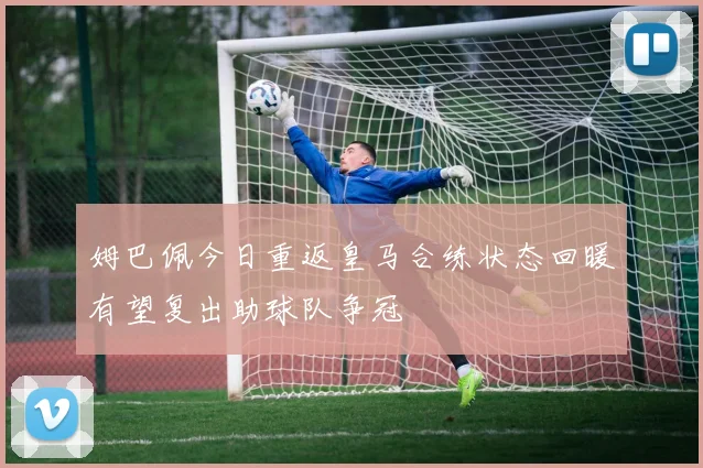 姆巴佩今日重返皇马合练状态回暖有望复出助球队争冠