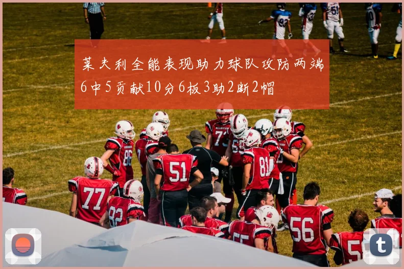 莱夫利全能表现助力球队攻防两端6中5贡献10分6板3助2断2帽