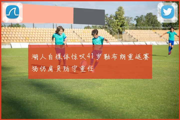 湖人自媒体惊叹41岁勒布朗重返赛场仍肩负防守重任