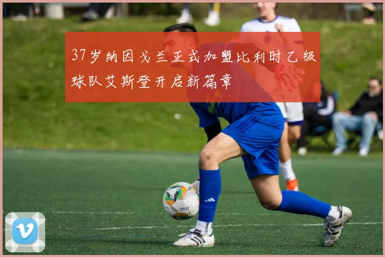 37岁纳因戈兰正式加盟比利时乙级球队艾斯登开启新篇章