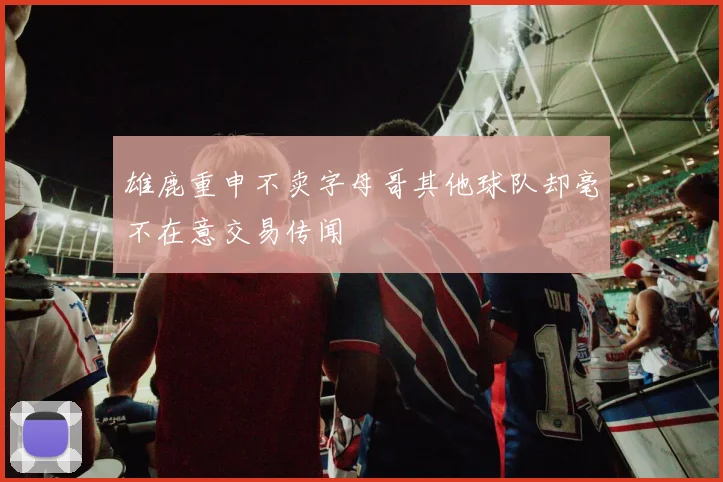 雄鹿重申不卖字母哥其他球队却毫不在意交易传闻