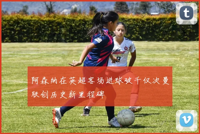 阿森纳在英超客场进球破千仅次曼联创历史新里程碑
