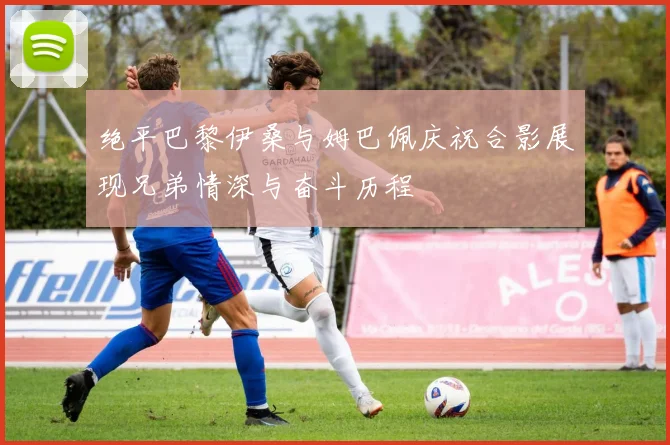 绝平巴黎伊桑与姆巴佩庆祝合影展现兄弟情深与奋斗历程