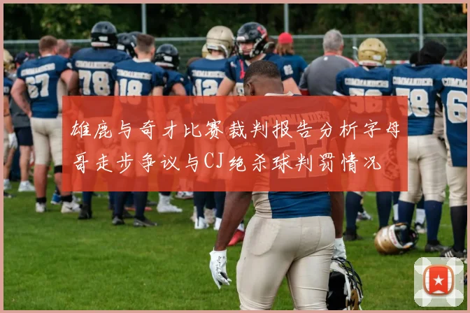 雄鹿与奇才比赛裁判报告分析字母哥走步争议与CJ绝杀球判罚情况