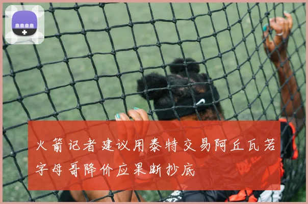 火箭记者建议用泰特交易阿丘瓦若字母哥降价应果断抄底