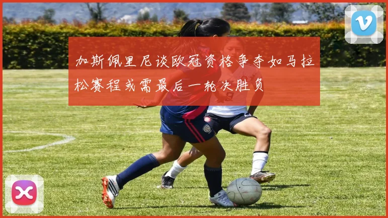 加斯佩里尼谈欧冠资格争夺如马拉松赛程或需最后一轮决胜负