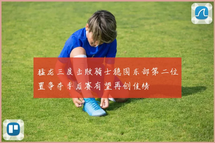 猛龙三度击败骑士稳固东部第二位置争夺季后赛有望再创佳绩