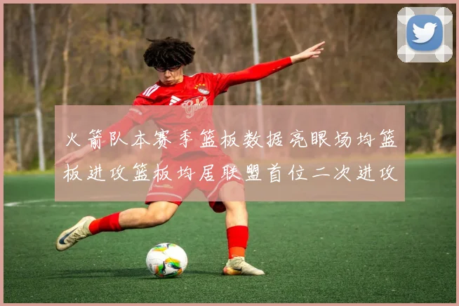 火箭队本赛季篮板数据亮眼场均篮板进攻篮板均居联盟首位二次进攻得分紧随其后