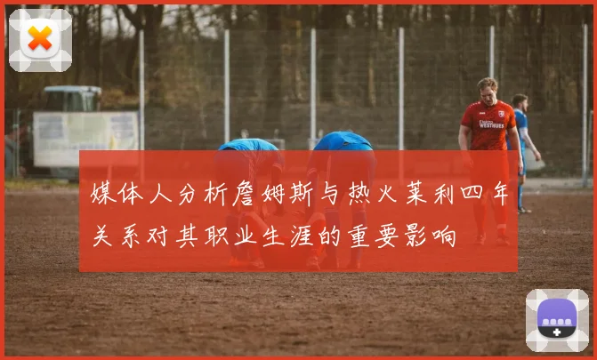 媒体人分析詹姆斯与热火莱利四年关系对其职业生涯的重要影响