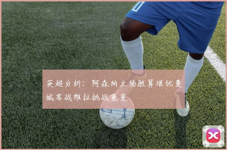 英超分析：阿森纳主场胜算堪忧曼城客战维拉挑战重重