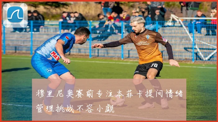 穆里尼奥赛前专注本菲卡提问情绪管理挑战不容小觑