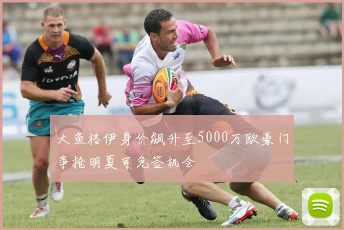 大鱼格伊身价飙升至5000万欧豪门争抢明夏可免签机会