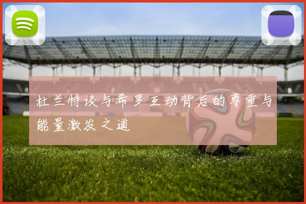 杜兰特谈与希罗互动背后的尊重与能量激发之道