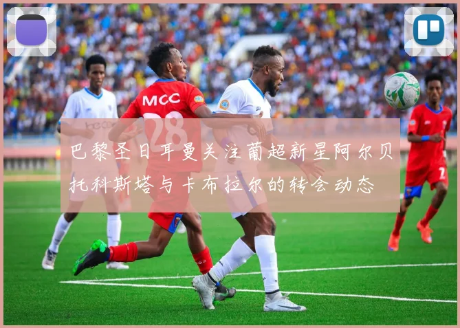 巴黎圣日耳曼关注葡超新星阿尔贝托科斯塔与卡布拉尔的转会动态