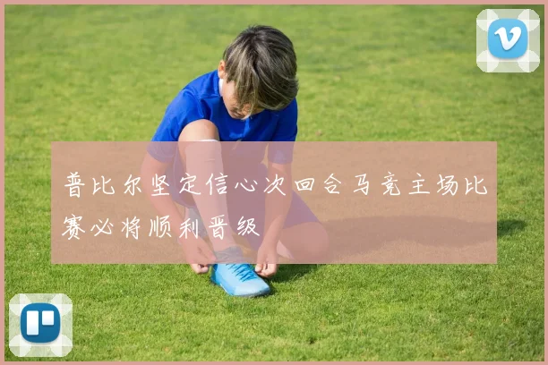 普比尔坚定信心次回合马竞主场比赛必将顺利晋级