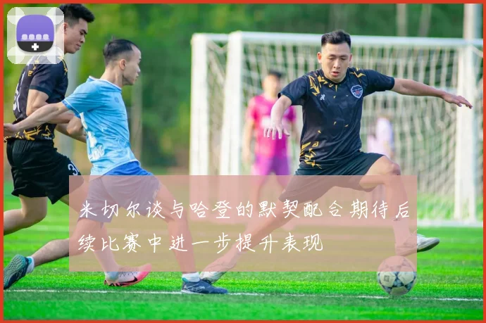 米切尔谈与哈登的默契配合期待后续比赛中进一步提升表现