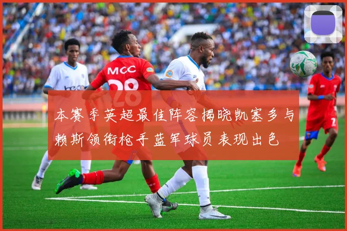 本赛季英超最佳阵容揭晓凯塞多与赖斯领衔枪手蓝军球员表现出色