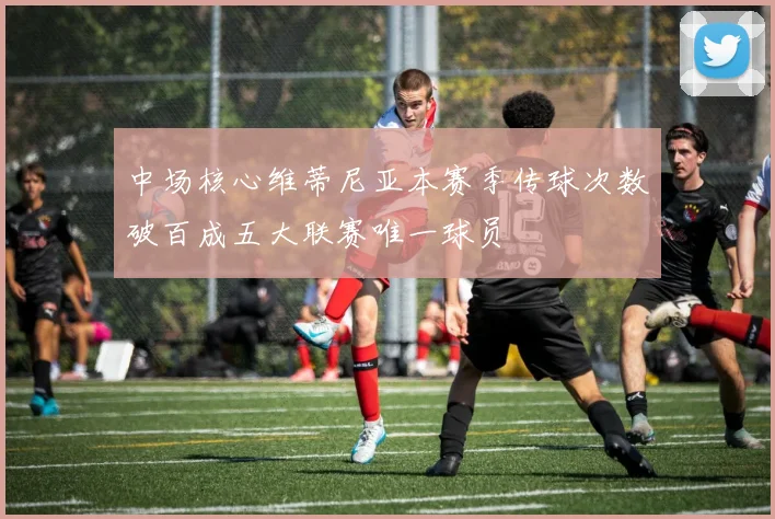 中场核心维蒂尼亚本赛季传球次数破百成五大联赛唯一球员