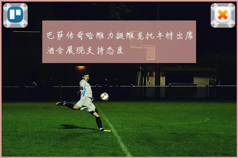巴萨传奇哈维力挺维克托丰特出席酒会展现支持态度
