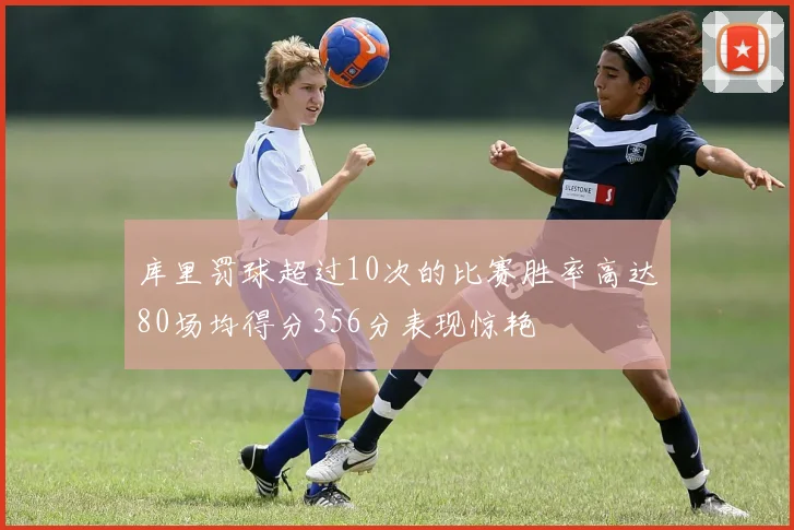 库里罚球超过10次的比赛胜率高达80场均得分356分表现惊艳