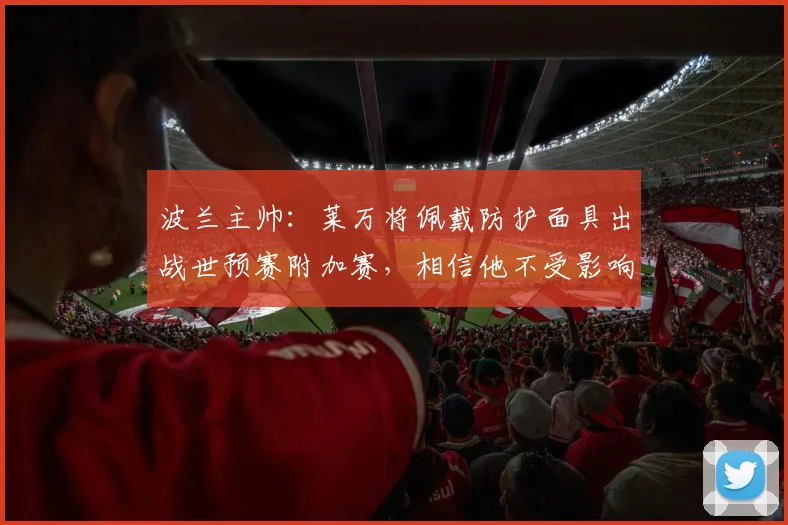 波兰主帅：莱万将佩戴防护面具出战世预赛附加赛，相信他不受影响