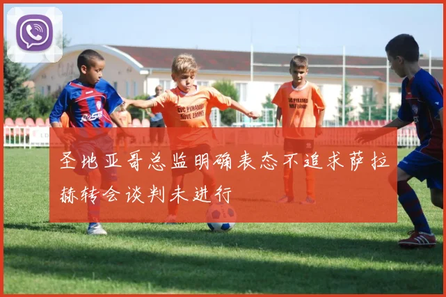 圣地亚哥总监明确表态不追求萨拉赫转会谈判未进行