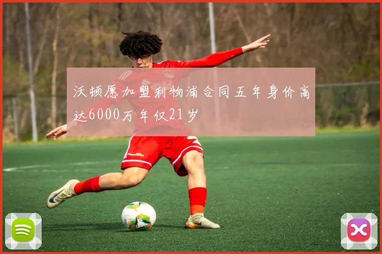 沃顿愿加盟利物浦合同五年身价高达6000万年仅21岁